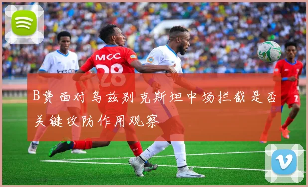 B费面对乌兹别克斯坦中场拦截是否关键攻防作用观察