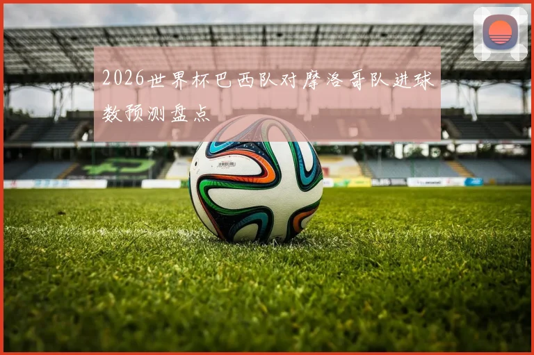 2026世界杯巴西队对摩洛哥队进球数预测盘点
