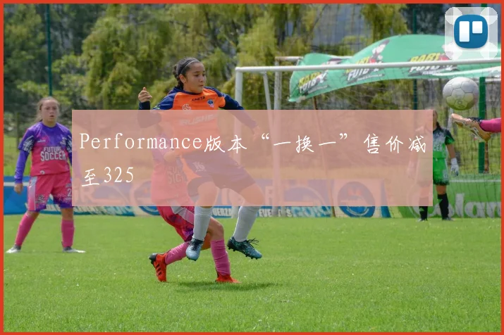 Performance版本“一换一”售价减至325