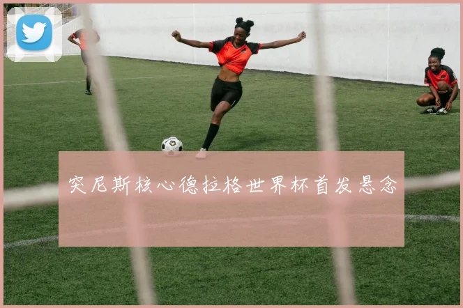突尼斯核心德拉格世界杯首发悬念