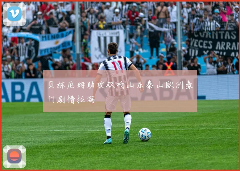 贝林厄姆助攻双响山东泰山欧洲豪门剧情拉满