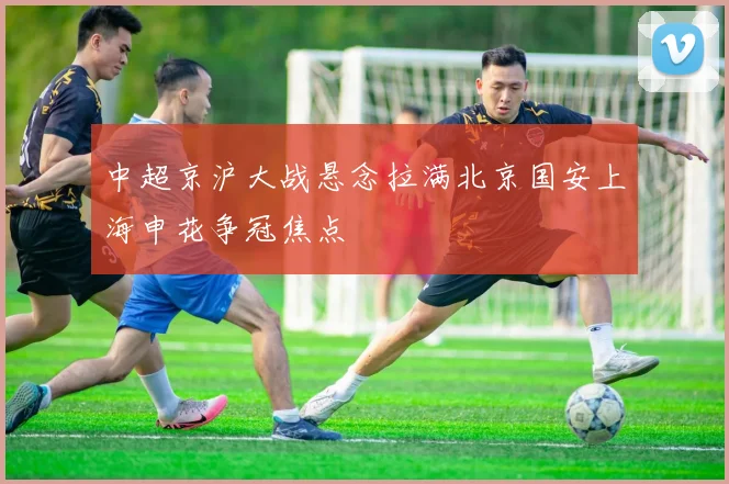 中超京沪大战悬念拉满北京国安上海申花争冠焦点