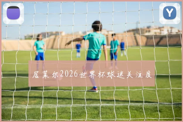 居莱尔2026世界杯球迷关注度