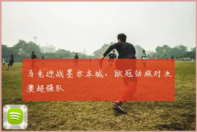 马竞迎战墨尔本城，欧冠劲旅对决澳超强队