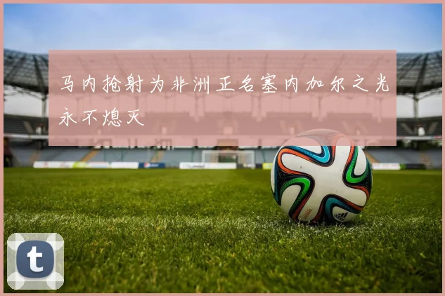 马内抢射为非洲正名塞内加尔之光永不熄灭