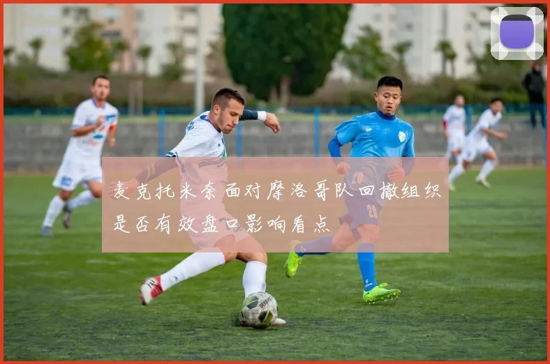 麦克托米奈面对摩洛哥队回撤组织是否有效盘口影响看点
