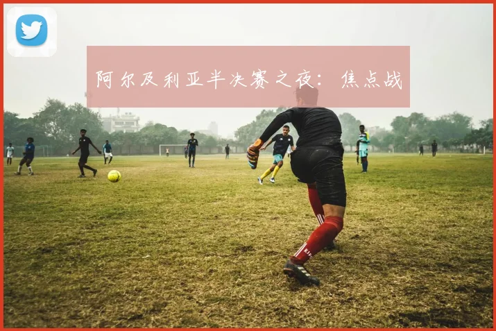 阿尔及利亚半决赛之夜：焦点战