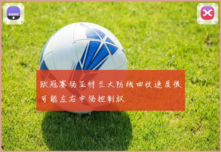 欧冠赛场亚特兰大防线回收速度很可能左右中场控制权