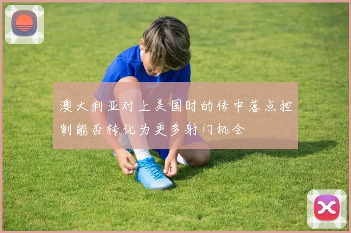 澳大利亚对上美国时的传中落点控制能否转化为更多射门机会