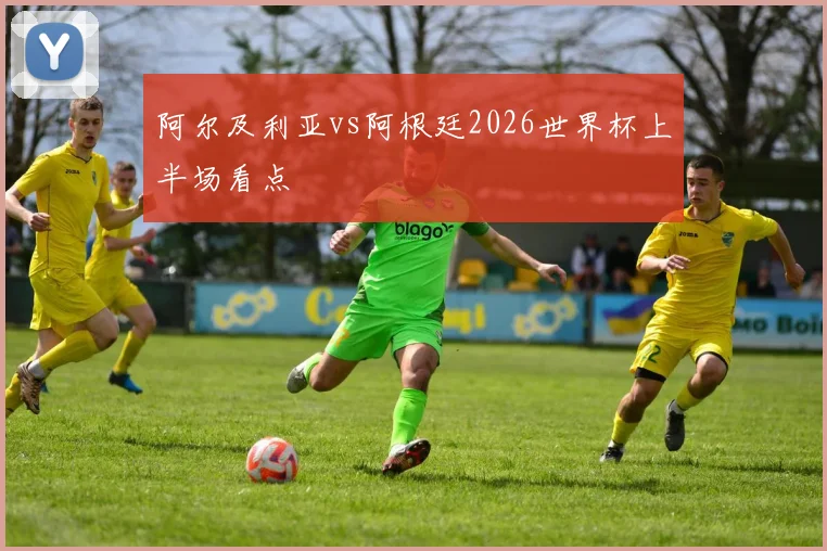 阿尔及利亚vs阿根廷2026世界杯上半场看点