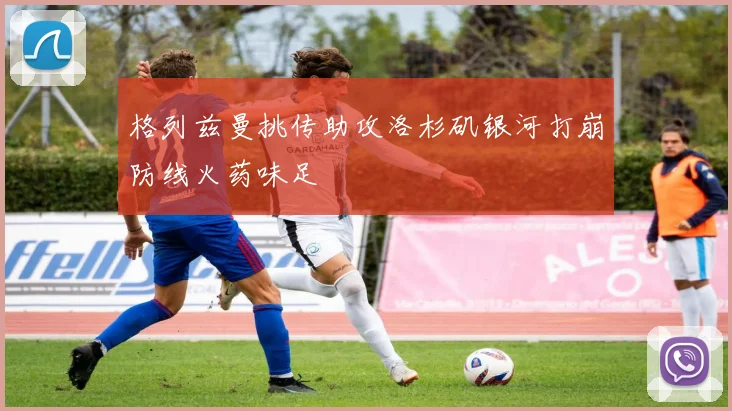 格列兹曼挑传助攻洛杉矶银河打崩防线火药味足