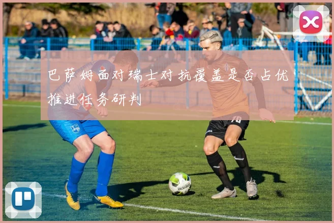 巴萨姆面对瑞士对抗覆盖是否占优推进任务研判