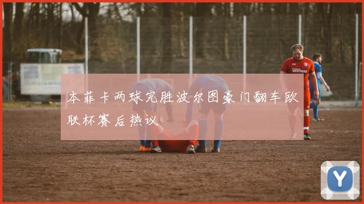 本菲卡两球完胜波尔图豪门翻车欧联杯赛后热议