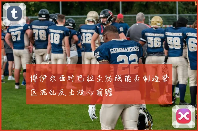 博伊尔面对巴拉圭防线能否制造禁区混乱反击核心前瞻