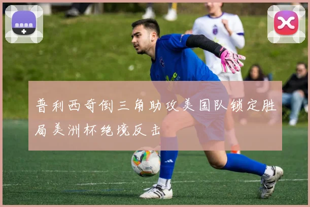 普利西奇倒三角助攻美国队锁定胜局美洲杯绝境反击