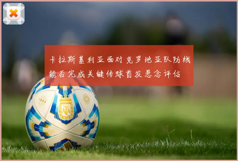 卡拉斯基利亚面对克罗地亚队防线能否完成关键传球首发悬念评估