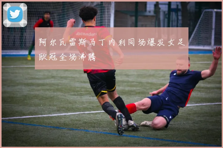 阿尔瓦雷斯马丁内利同场爆发女足欧冠全场沸腾