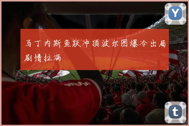 马丁内斯鱼跃冲顶波尔图爆冷出局剧情拉满