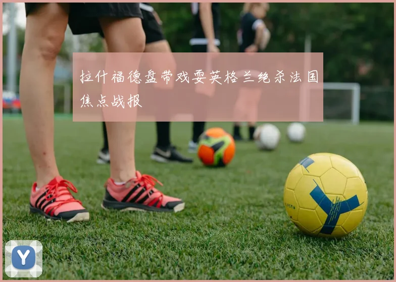 拉什福德盘带戏耍英格兰绝杀法国焦点战报