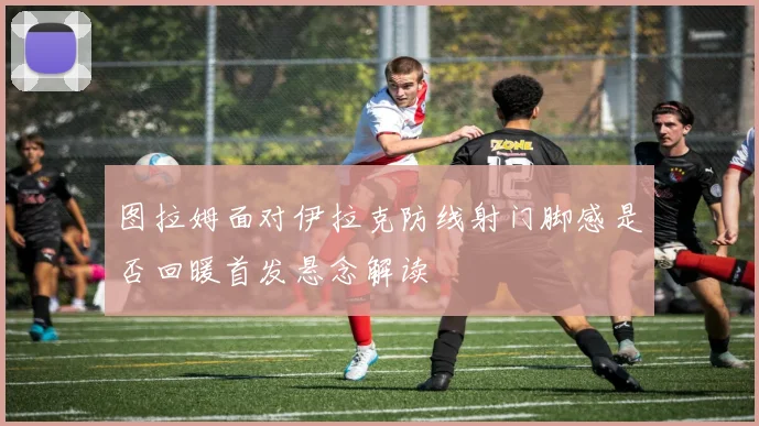图拉姆面对伊拉克防线射门脚感是否回暖首发悬念解读