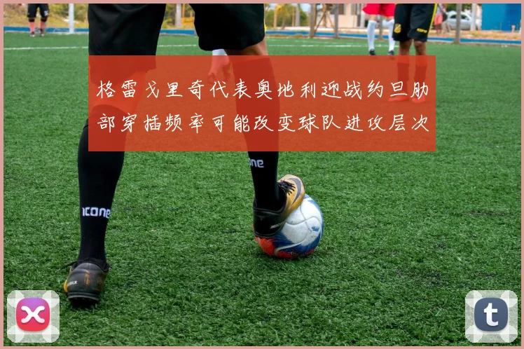 格雷戈里奇代表奥地利迎战约旦肋部穿插频率可能改变球队进攻层次