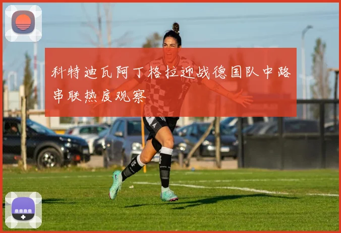 科特迪瓦阿丁格拉迎战德国队中路串联热度观察