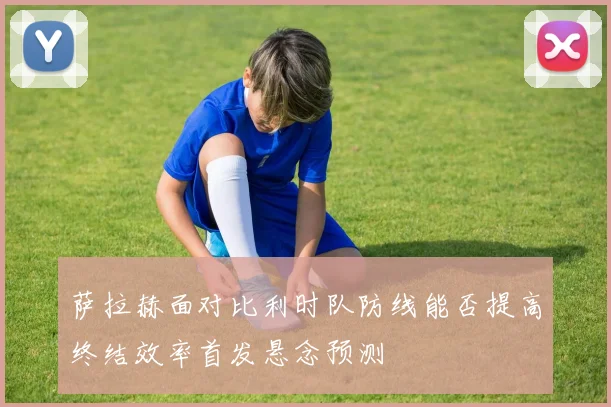 萨拉赫面对比利时队防线能否提高终结效率首发悬念预测