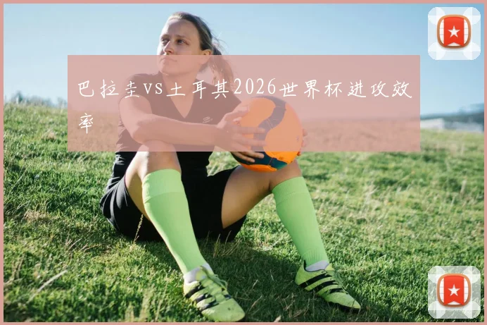 巴拉圭vs土耳其2026世界杯进攻效率