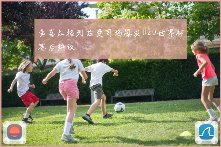 黄喜灿格列兹曼同场爆发U20世界杯赛后热议