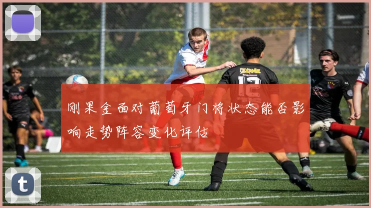 刚果金面对葡萄牙门将状态能否影响走势阵容变化评估