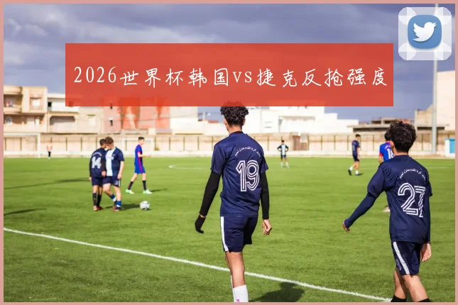 2026世界杯韩国vs捷克反抢强度