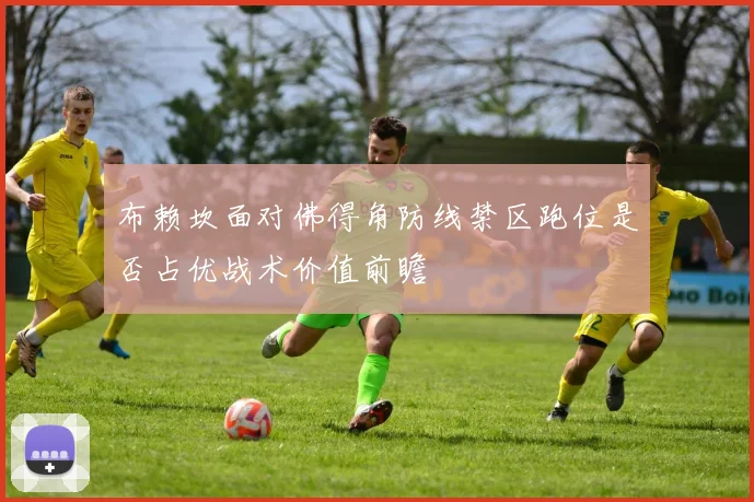 布赖坎面对佛得角防线禁区跑位是否占优战术价值前瞻
