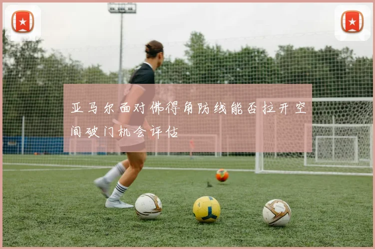 亚马尔面对佛得角防线能否拉开空间破门机会评估