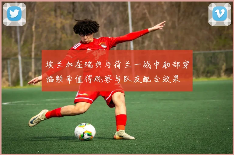 埃兰加在瑞典与荷兰一战中肋部穿插频率值得观察与队友配合效果