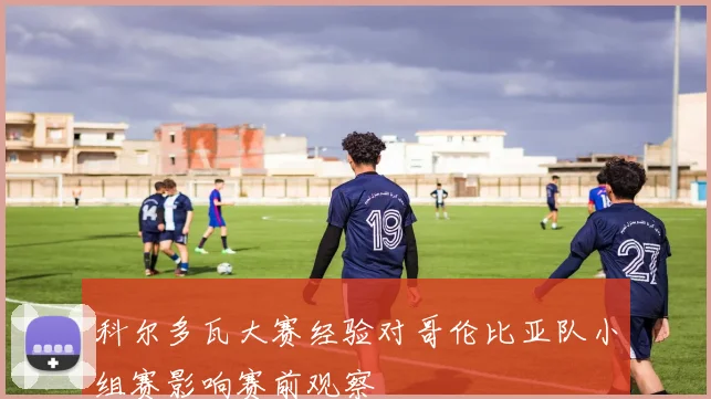 科尔多瓦大赛经验对哥伦比亚队小组赛影响赛前观察