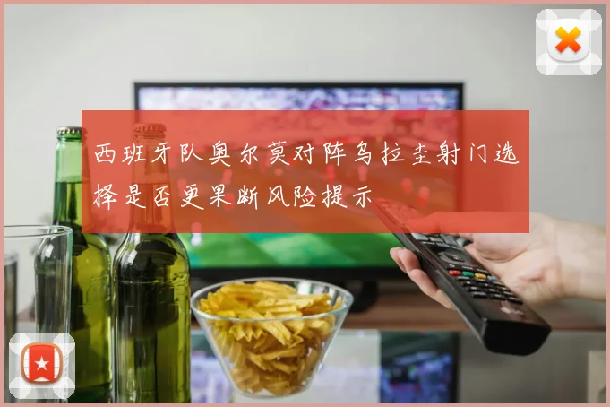 西班牙队奥尔莫对阵乌拉圭射门选择是否更果断风险提示