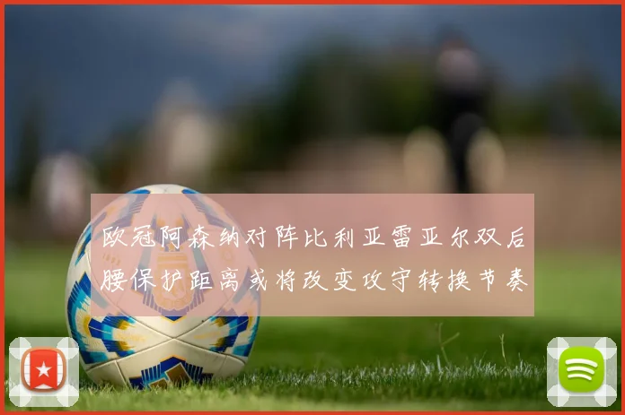 欧冠阿森纳对阵比利亚雷亚尔双后腰保护距离或将改变攻守转换节奏