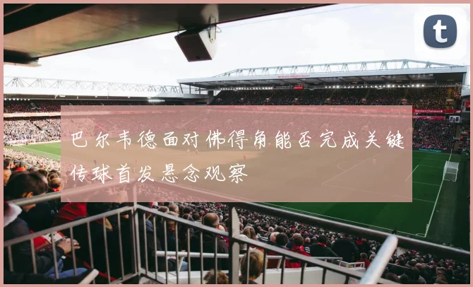 巴尔韦德面对佛得角能否完成关键传球首发悬念观察