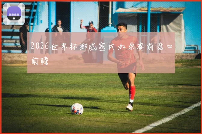 2026世界杯挪威塞内加尔赛前盘口前瞻