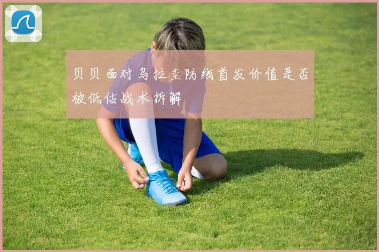 贝贝面对乌拉圭防线首发价值是否被低估战术拆解