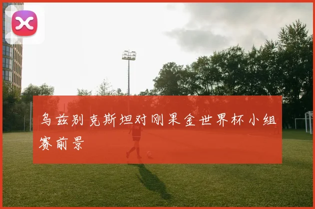 乌兹别克斯坦对刚果金世界杯小组赛前景