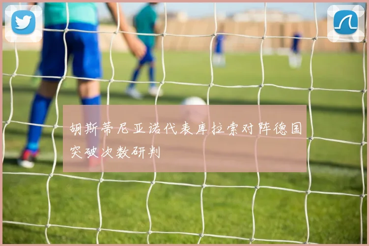 胡斯蒂尼亚诺代表库拉索对阵德国突破次数研判
