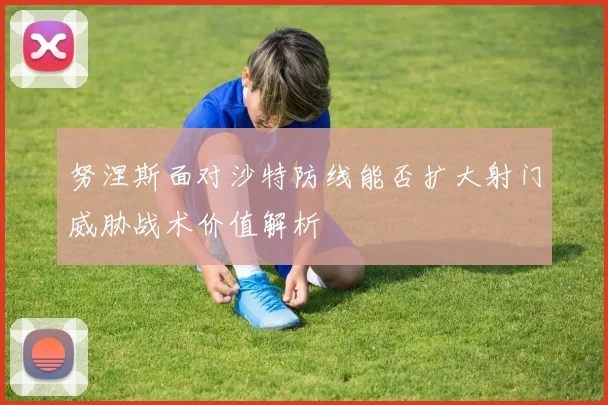 努涅斯面对沙特防线能否扩大射门威胁战术价值解析