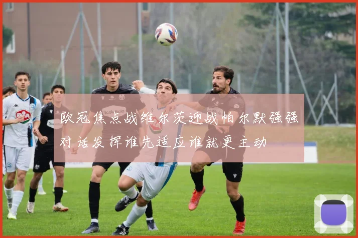 欧冠焦点战维尔茨迎战帕尔默强强对话发挥谁先适应谁就更主动